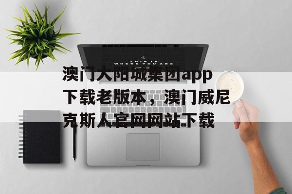 澳门大阳城集团app下载老版本，澳门威尼克斯人官网网站下载