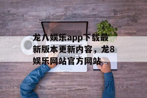 龙八娱乐app下载最新版本更新内容，龙8娱乐网站官方网站